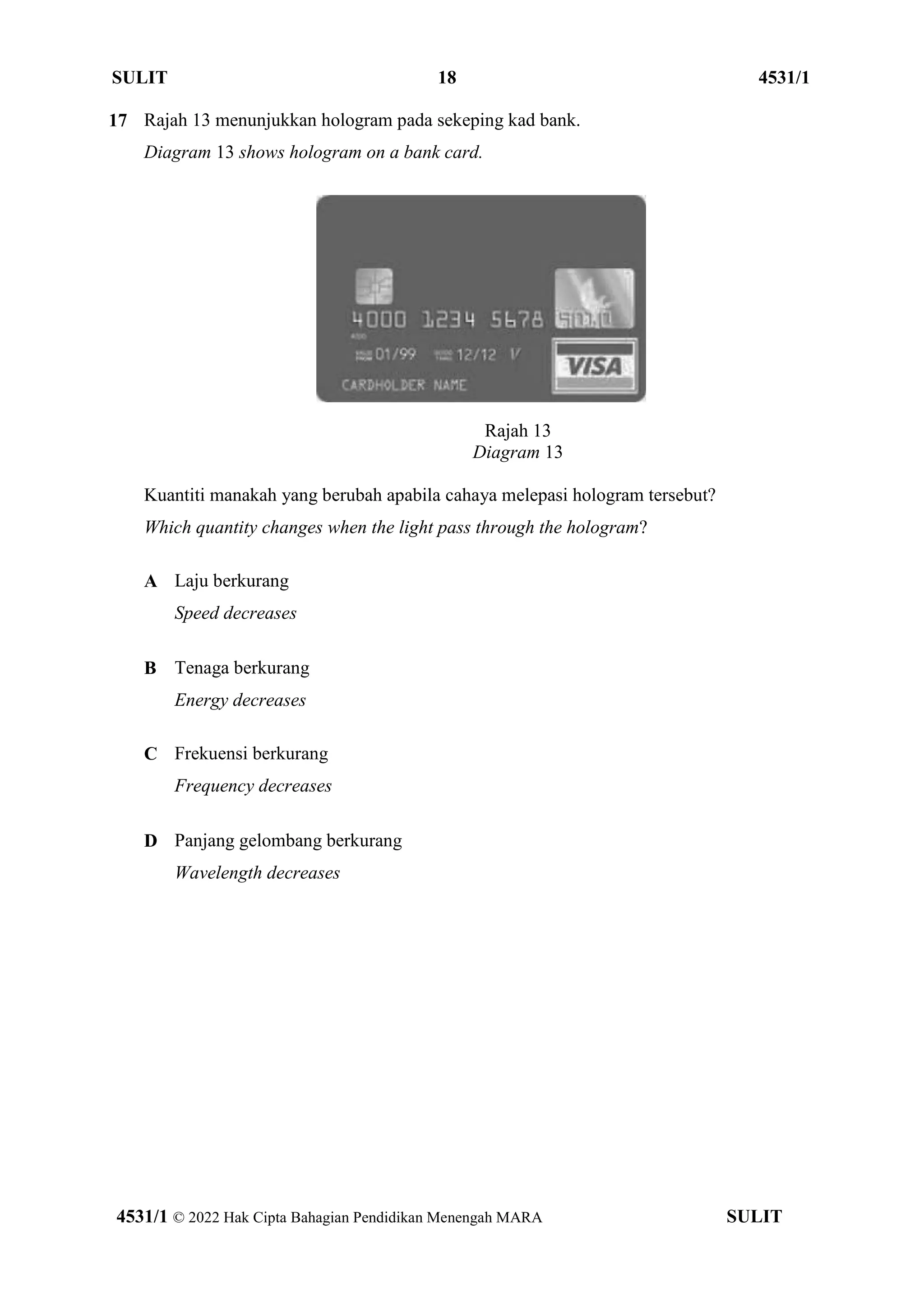 SULIT 18 4531/1
4531/1 © 2022 Hak Cipta Bahagian Pendidikan Menengah MARA SULIT
17 Rajah 13 menunjukkan hologram pada sekeping kad bank.
Diagram 13 shows hologram on a bank card.
Rajah 13
Diagram 13
Kuantiti manakah yang berubah apabila cahaya melepasi hologram tersebut?
Which quantity changes when the light pass through the hologram?
A Laju berkurang
Speed decreases
B Tenaga berkurang
Energy decreases
C Frekuensi berkurang
Frequency decreases
D Panjang gelombang berkurang
Wavelength decreases
 