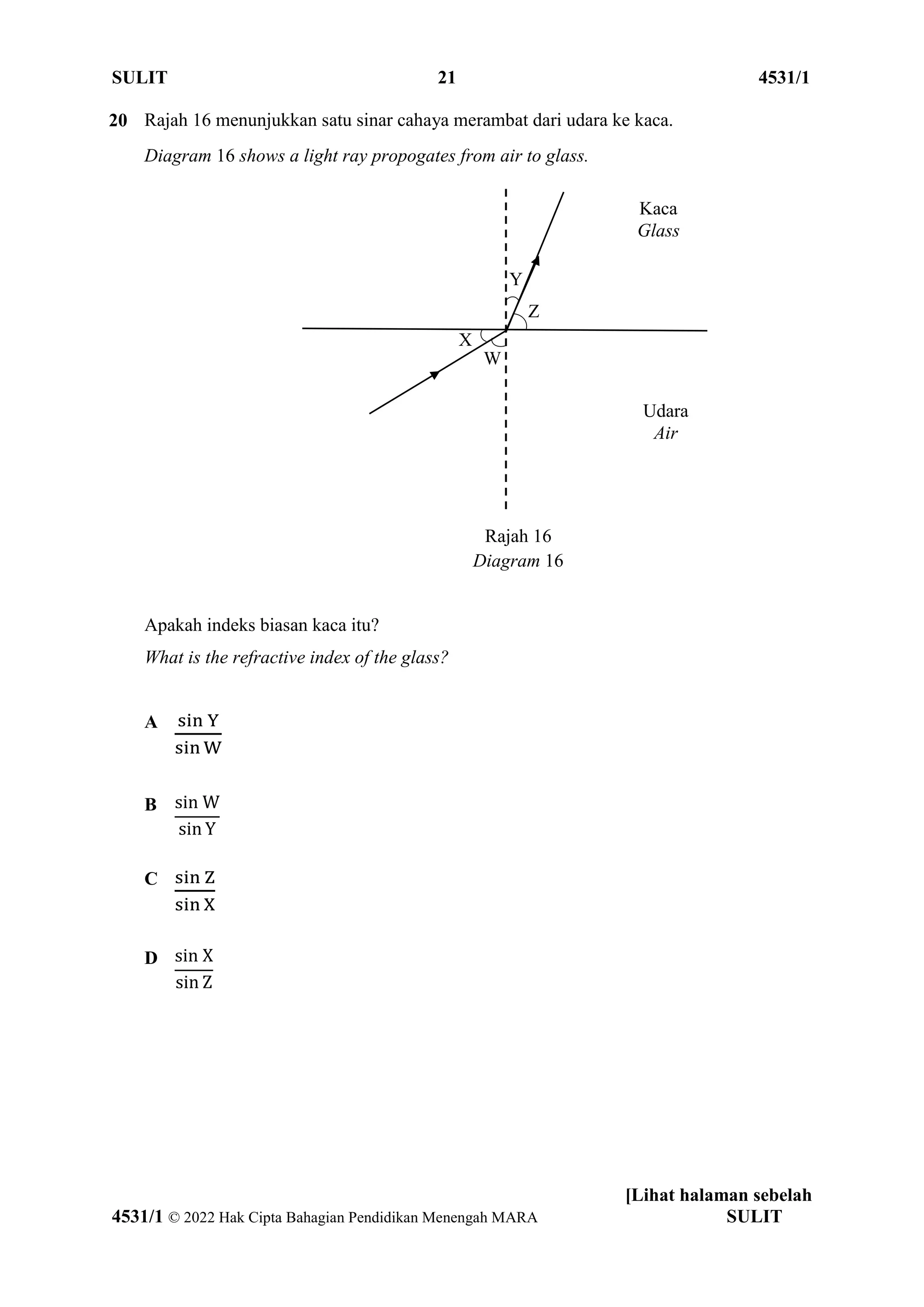 SULIT 21 4531/1
[Lihat halaman sebelah
4531/1 © 2022 Hak Cipta Bahagian Pendidikan Menengah MARA SULIT
20 Rajah 16 menunjukkan satu sinar cahaya merambat dari udara ke kaca.
Diagram 16 shows a light ray propogates from air to glass.
Rajah 16
Diagram 16
Apakah indeks biasan kaca itu?
What is the refractive index of the glass?
A sin Y
sin W
B sin W
sin Y
C sin Z
sin X
D sin X
sin Z
Y
Z
X
W
Kaca
Glass
Udara
Air
 