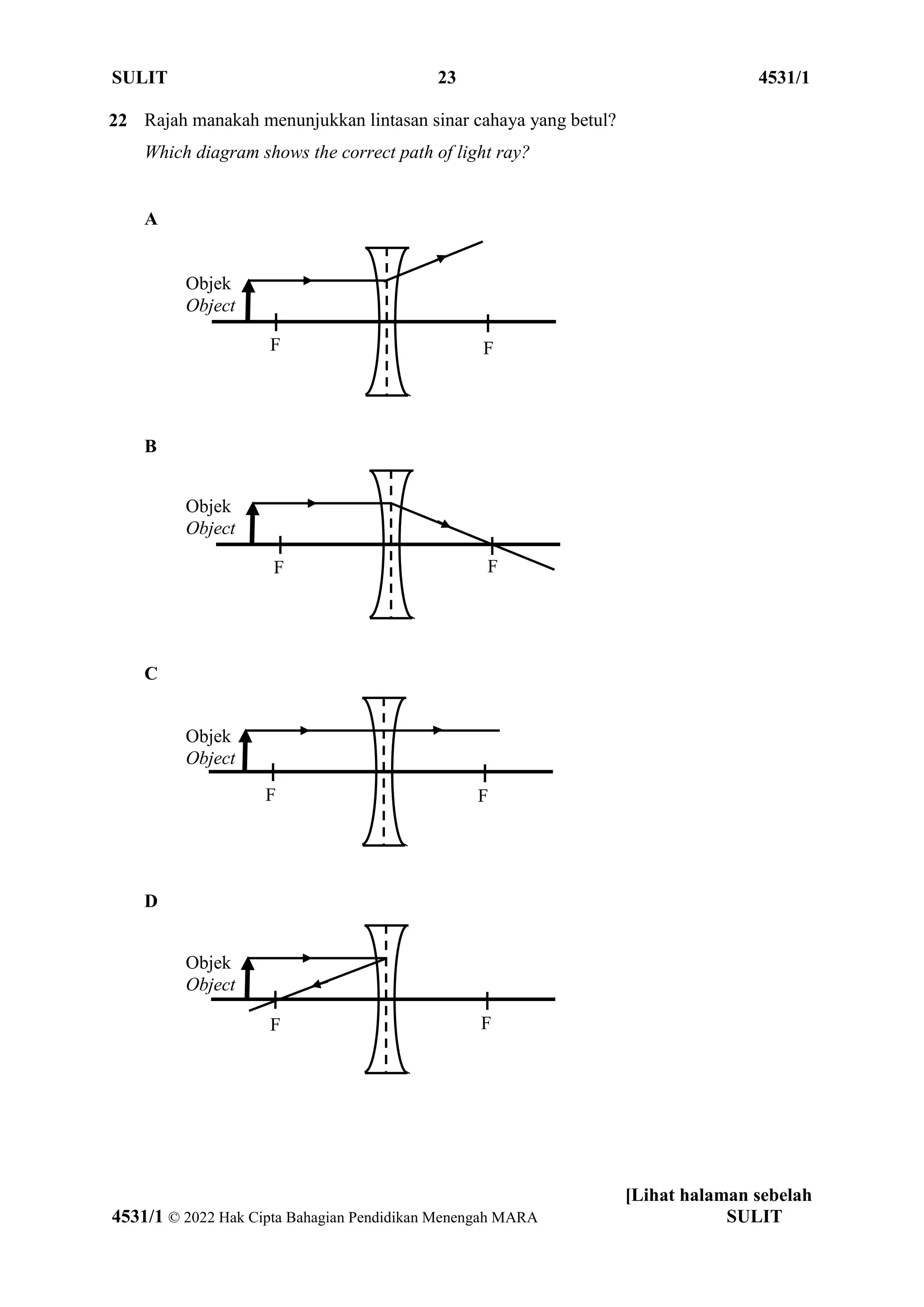 SULIT 23 4531/1
[Lihat halaman sebelah
4531/1 © 2022 Hak Cipta Bahagian Pendidikan Menengah MARA SULIT
22 Rajah manakah menunjukkan lintasan sinar cahaya yang betul?
Which diagram shows the correct path of light ray?
A
B
C
D
F
F
Objek
Object
F F
Objek
Object
F F
Objek
Object
F F
Objek
Object
 