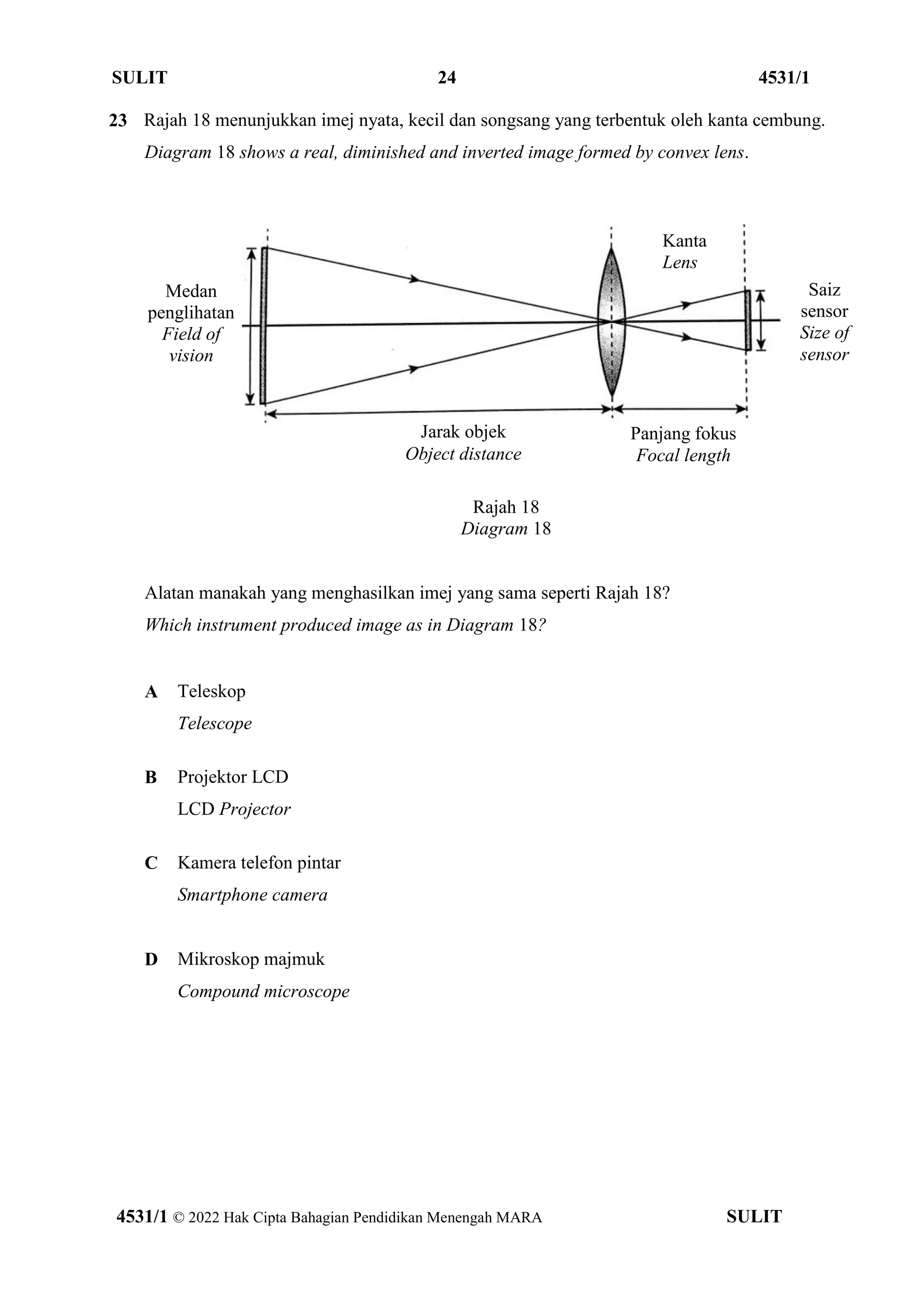 SULIT 24 4531/1
4531/1 © 2022 Hak Cipta Bahagian Pendidikan Menengah MARA SULIT
23 Rajah 18 menunjukkan imej nyata, kecil dan songsang yang terbentuk oleh kanta cembung.
Diagram 18 shows a real, diminished and inverted image formed by convex lens.
Rajah 18
Diagram 18
Alatan manakah yang menghasilkan imej yang sama seperti Rajah 18?
Which instrument produced image as in Diagram 18?
A Teleskop
Telescope
B Projektor LCD
LCD Projector
C Kamera telefon pintar
Smartphone camera
D Mikroskop majmuk
Compound microscope
Kanta
Lens
Medan
penglihatan
Field of
vision
Panjang fokus
Focal length
Jarak objek
Object distance
Saiz
sensor
Size of
sensor
 