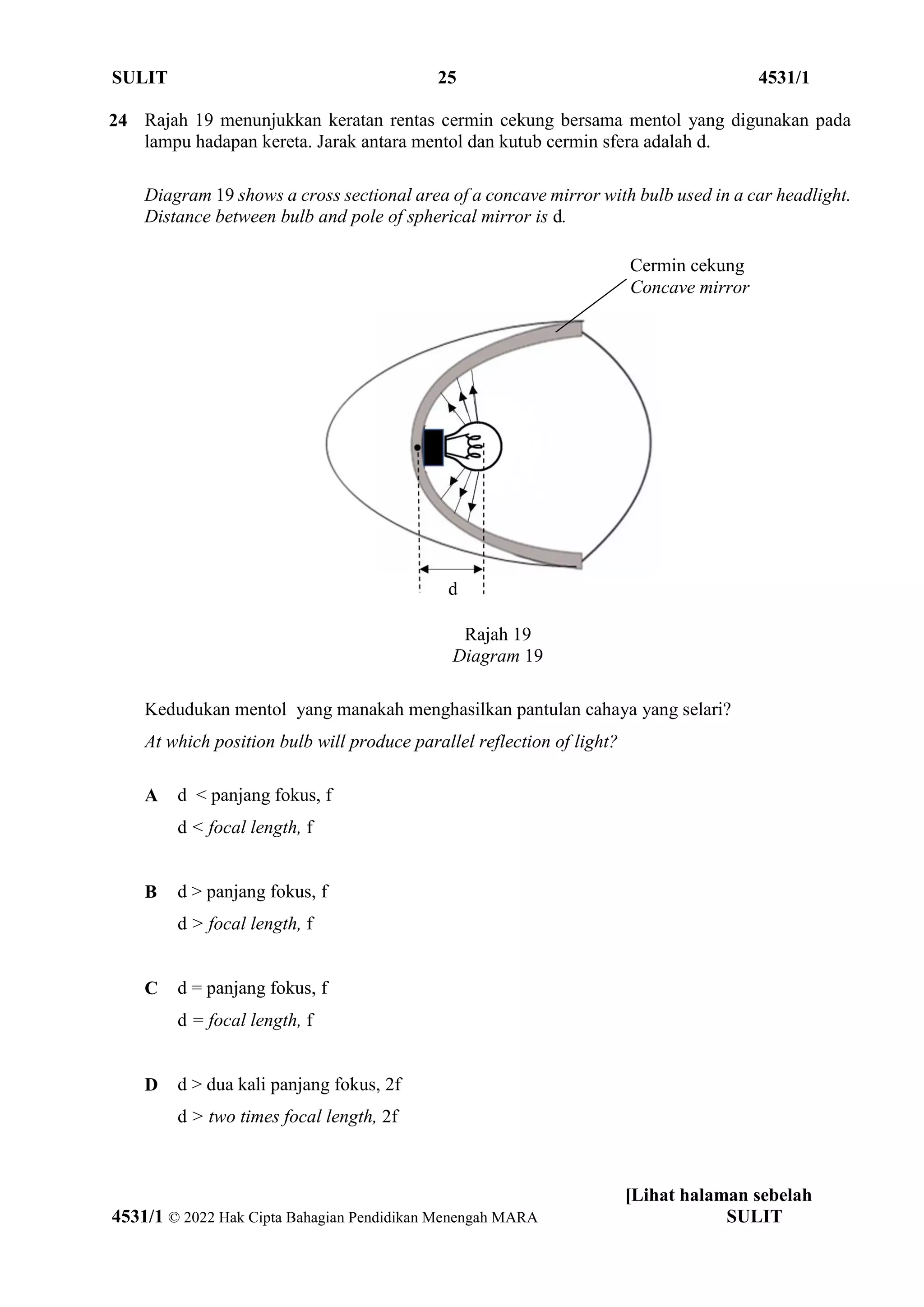 SULIT 25 4531/1
[Lihat halaman sebelah
4531/1 © 2022 Hak Cipta Bahagian Pendidikan Menengah MARA SULIT
24 Rajah 19 menunjukkan keratan rentas cermin cekung bersama mentol yang digunakan pada
lampu hadapan kereta. Jarak antara mentol dan kutub cermin sfera adalah d.
Diagram 19 shows a cross sectional area of a concave mirror with bulb used in a car headlight.
Distance between bulb and pole of spherical mirror is d.
Rajah 19
Diagram 19
Kedudukan mentol yang manakah menghasilkan pantulan cahaya yang selari?
At which position bulb will produce parallel reflection of light?
A d < panjang fokus, f
d < focal length, f
B d > panjang fokus, f
d > focal length, f
C d = panjang fokus, f
d = focal length, f
D d > dua kali panjang fokus, 2f
d > two times focal length, 2f
Cermin cekung
Concave mirror
d
 