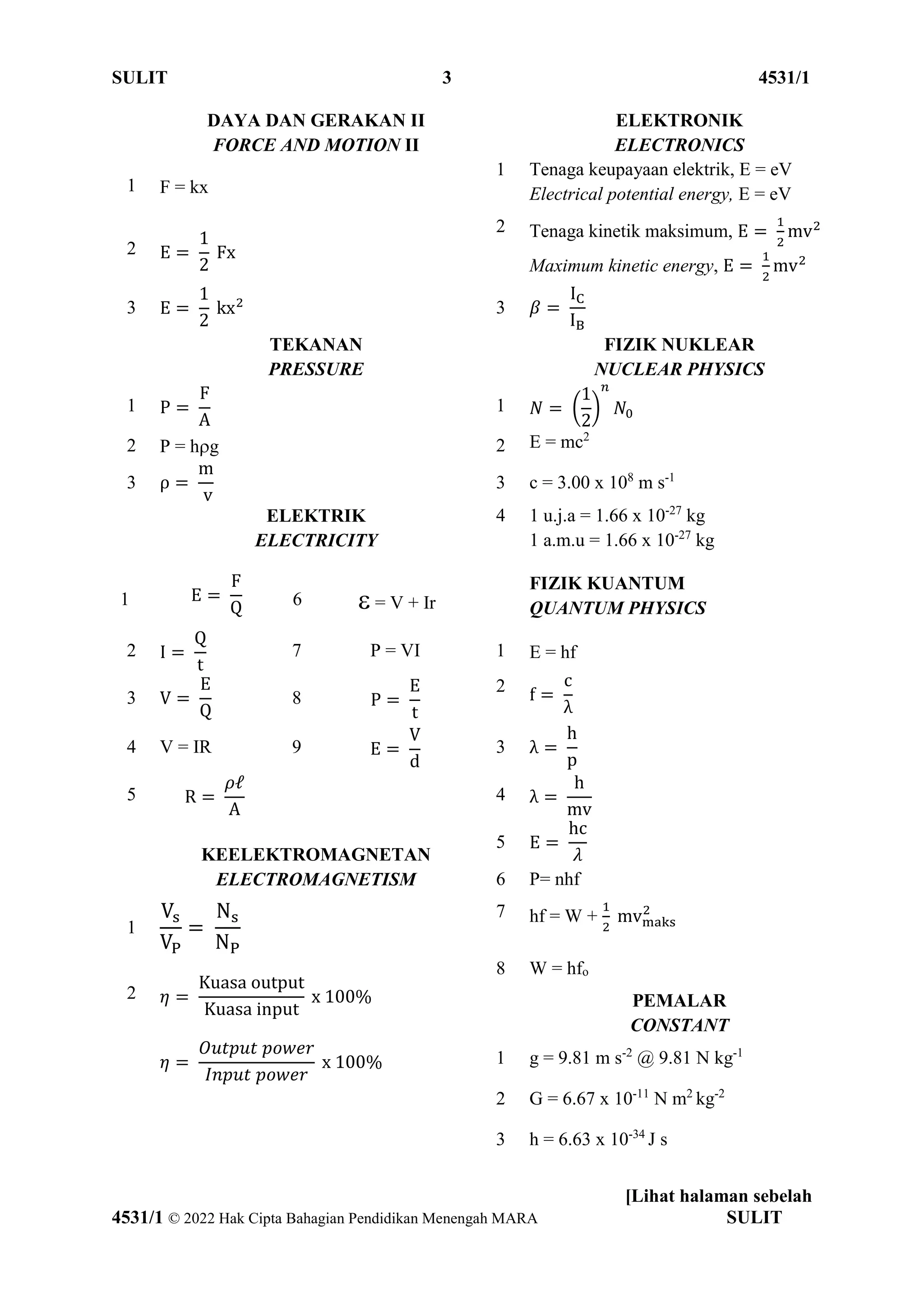 SULIT 3 4531/1
[Lihat halaman sebelah
4531/1 © 2022 Hak Cipta Bahagian Pendidikan Menengah MARA SULIT
DAYA DAN GERAKAN II
FORCE AND MOTION II
ELEKTRONIK
ELECTRONICS
1 F = kx
1 Tenaga keupayaan elektrik, E = eV
Electrical potential energy, E = eV
2 E =
1
2
Fx
2 Tenaga kinetik maksimum, E =
1
2
mv2
Maximum kinetic energy, E =
1
2
mv2
3 E =
1
2
kx2 3 𝛽 =
IC
IB
TEKANAN
PRESSURE
FIZIK NUKLEAR
NUCLEAR PHYSICS
1 P =
F
A
1 𝑁 = (
1
2
)
𝑛
𝑁0
2 P = hg 2 E = mc2
3 ρ =
m
v
3 c = 3.00 x 108
m s-1
ELEKTRIK
ELECTRICITY
4 1 u.j.a = 1.66 x 10-27
kg
1 a.m.u = 1.66 x 10-27
kg
1 E =
F
Q 6  = V + Ir
FIZIK KUANTUM
QUANTUM PHYSICS
2 I =
Q
t
7 P = VI 1 E = hf
3 V =
E
Q
8 P =
E
t
2 f =
c
λ
4 V = IR 9 E =
V
d
3 λ =
h
p
5 R =
𝜌ℓ
A
4 λ =
h
mv
KEELEKTROMAGNETAN
5 E =
hc
𝜆
ELECTROMAGNETISM 6 P= nhf
1
Vs
VP
=
Ns
NP
7 hf = W +
1
2
mvmaks
2
2 𝜂 =
Kuasa output
Kuasa input
x 100%
8 W = hfo
PEMALAR
CONSTANT
𝜂 =
𝑂𝑢𝑡𝑝𝑢𝑡 𝑝𝑜𝑤𝑒𝑟
𝐼𝑛𝑝𝑢𝑡 𝑝𝑜𝑤𝑒𝑟
x 100% 1 g = 9.81 m s-2
@ 9.81 N kg-1
2 G = 6.67 x 10-11
N m2
kg-2
3 h = 6.63 x 10-34
J s
 