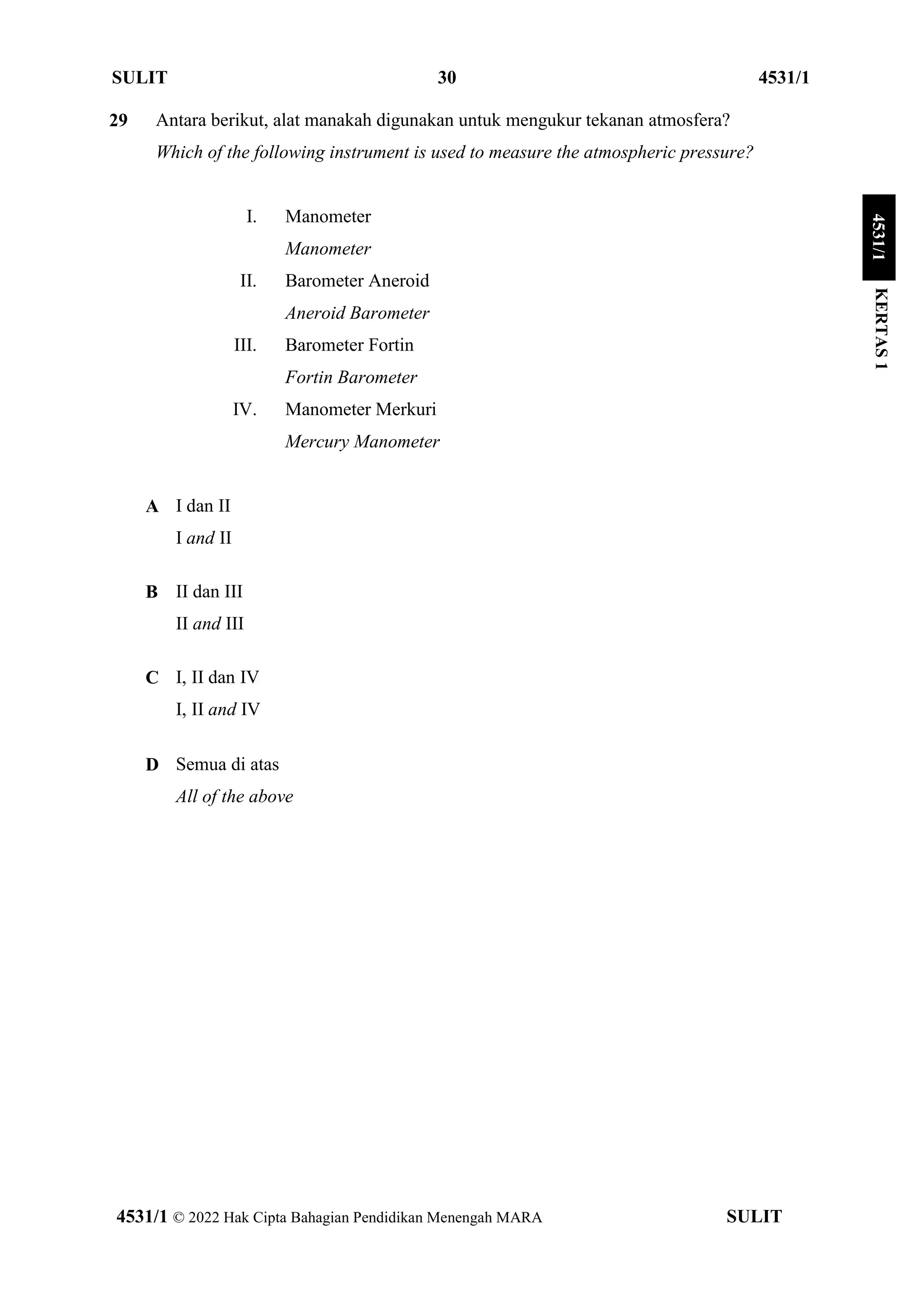 SULIT 30 4531/1
4531/1 © 2022 Hak Cipta Bahagian Pendidikan Menengah MARA SULIT
29 Antara berikut, alat manakah digunakan untuk mengukur tekanan atmosfera?
Which of the following instrument is used to measure the atmospheric pressure?
I. Manometer
Manometer
II. Barometer Aneroid
Aneroid Barometer
III. Barometer Fortin
Fortin Barometer
IV. Manometer Merkuri
Mercury Manometer
A I dan II
I and II
B II dan III
II and III
C I, II dan IV
I, II and IV
D Semua di atas
All of the above
KERTAS
1
4531/1
 