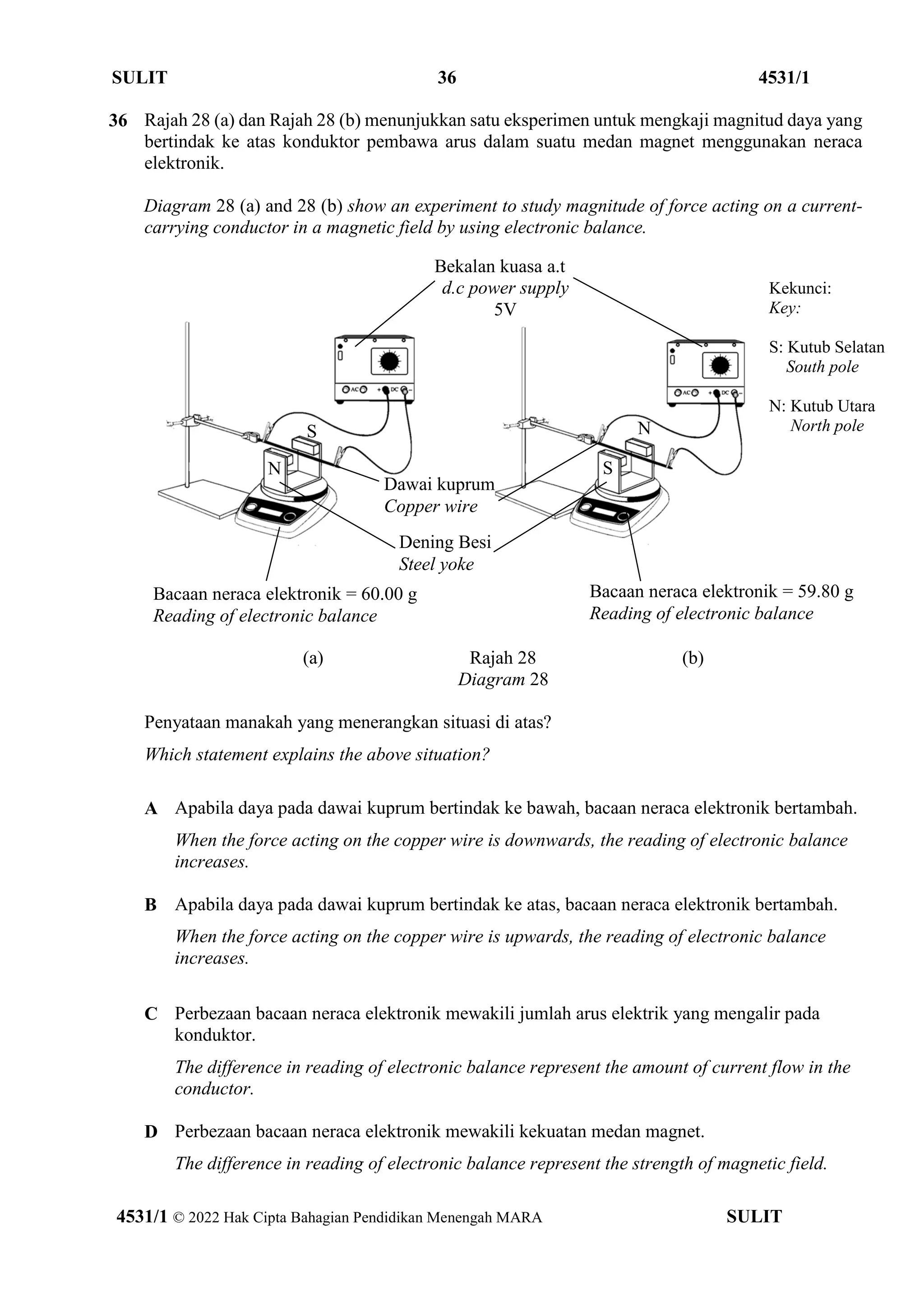 SULIT 36 4531/1
4531/1 © 2022 Hak Cipta Bahagian Pendidikan Menengah MARA SULIT
36 Rajah 28 (a) dan Rajah 28 (b) menunjukkan satu eksperimen untuk mengkaji magnitud daya yang
bertindak ke atas konduktor pembawa arus dalam suatu medan magnet menggunakan neraca
elektronik.
Diagram 28 (a) and 28 (b) show an experiment to study magnitude of force acting on a current-
carrying conductor in a magnetic field by using electronic balance.
(a) Rajah 28 (b)
Diagram 28
Penyataan manakah yang menerangkan situasi di atas?
Which statement explains the above situation?
A Apabila daya pada dawai kuprum bertindak ke bawah, bacaan neraca elektronik bertambah.
When the force acting on the copper wire is downwards, the reading of electronic balance
increases.
B Apabila daya pada dawai kuprum bertindak ke atas, bacaan neraca elektronik bertambah.
When the force acting on the copper wire is upwards, the reading of electronic balance
increases.
C Perbezaan bacaan neraca elektronik mewakili jumlah arus elektrik yang mengalir pada
konduktor.
The difference in reading of electronic balance represent the amount of current flow in the
conductor.
D Perbezaan bacaan neraca elektronik mewakili kekuatan medan magnet.
The difference in reading of electronic balance represent the strength of magnetic field.
Bacaan neraca elektronik = 60.00 g
Reading of electronic balance
Bacaan neraca elektronik = 59.80 g
Reading of electronic balance
Bekalan kuasa a.t
d.c power supply
5V
Dawai kuprum
Copper wire
Dening Besi
Steel yoke
N
S
S
N
Kekunci:
Key:
S: Kutub Selatan
South pole
N: Kutub Utara
North pole
 