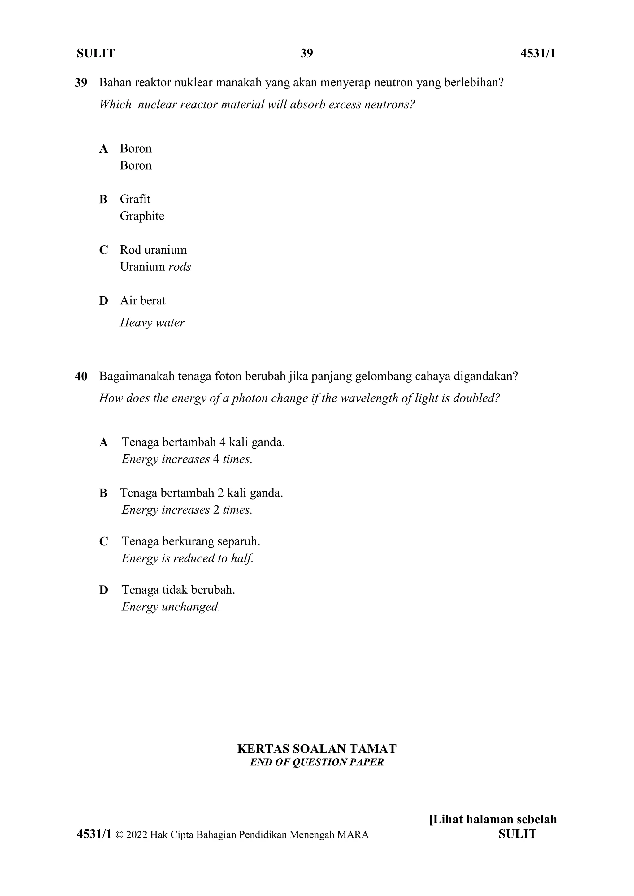 SULIT 39 4531/1
[Lihat halaman sebelah
4531/1 © 2022 Hak Cipta Bahagian Pendidikan Menengah MARA SULIT
KERTAS SOALAN TAMAT
END OF QUESTION PAPER
39 Bahan reaktor nuklear manakah yang akan menyerap neutron yang berlebihan?
Which nuclear reactor material will absorb excess neutrons?
A Boron
Boron
B Grafit
Graphite
C Rod uranium
Uranium rods
D Air berat
Heavy water
40 Bagaimanakah tenaga foton berubah jika panjang gelombang cahaya digandakan?
How does the energy of a photon change if the wavelength of light is doubled?
A Tenaga bertambah 4 kali ganda.
Energy increases 4 times.
B Tenaga bertambah 2 kali ganda.
Energy increases 2 times.
C Tenaga berkurang separuh.
Energy is reduced to half.
D Tenaga tidak berubah.
Energy unchanged.
 