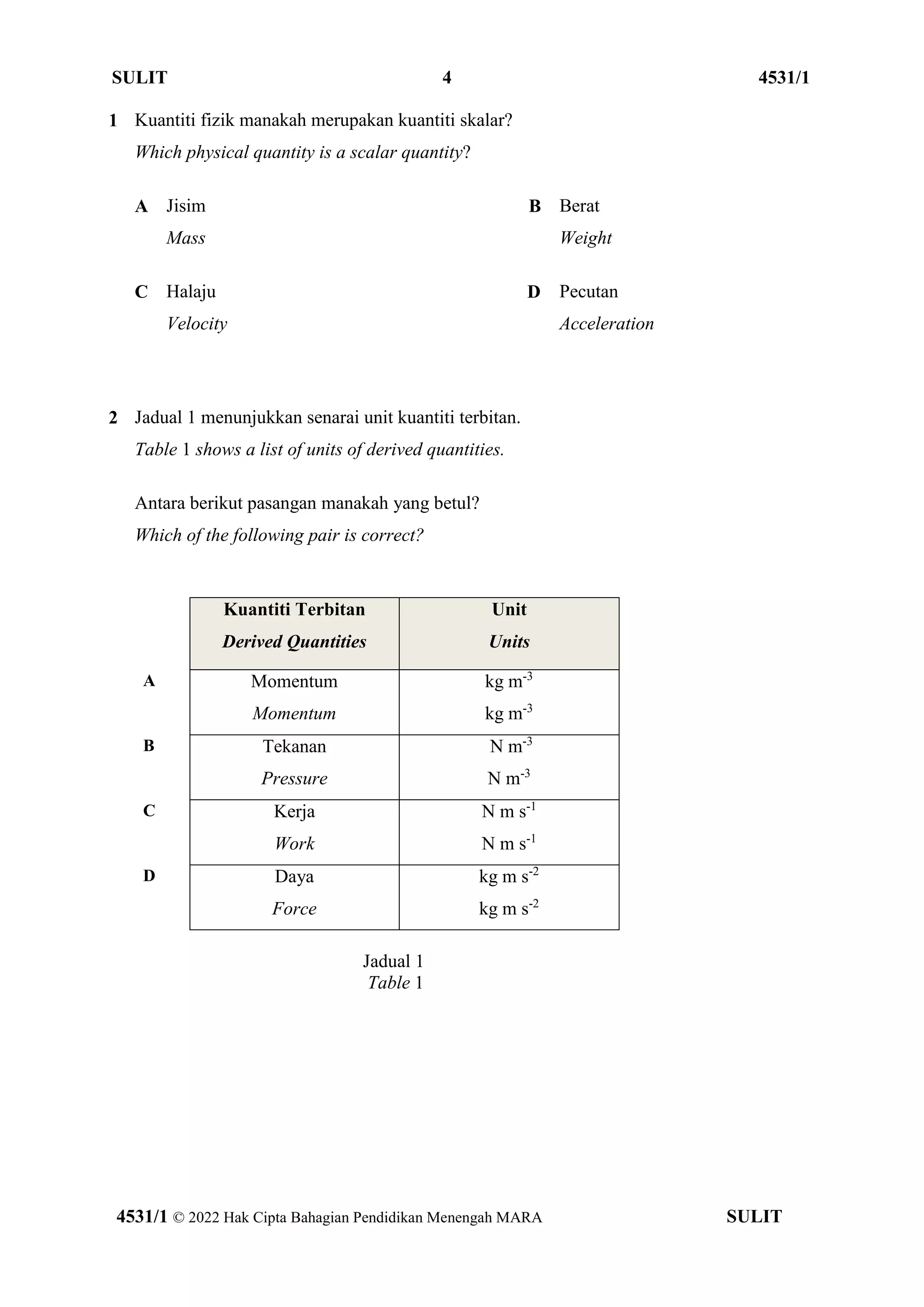 SULIT 4 4531/1
4531/1 © 2022 Hak Cipta Bahagian Pendidikan Menengah MARA SULIT
1 Kuantiti fizik manakah merupakan kuantiti skalar?
Which physical quantity is a scalar quantity?
A Jisim
Mass
B Berat
Weight
C Halaju
Velocity
D Pecutan
Acceleration
2 Jadual 1 menunjukkan senarai unit kuantiti terbitan.
Table 1 shows a list of units of derived quantities.
Antara berikut pasangan manakah yang betul?
Which of the following pair is correct?
Kuantiti Terbitan
Derived Quantities
Unit
Units
A Momentum
Momentum
kg m-3
kg m-3
B Tekanan
Pressure
N m-3
N m-3
C Kerja
Work
N m s-1
N m s-1
D Daya
Force
kg m s-2
kg m s-2
Jadual 1
Table 1
 