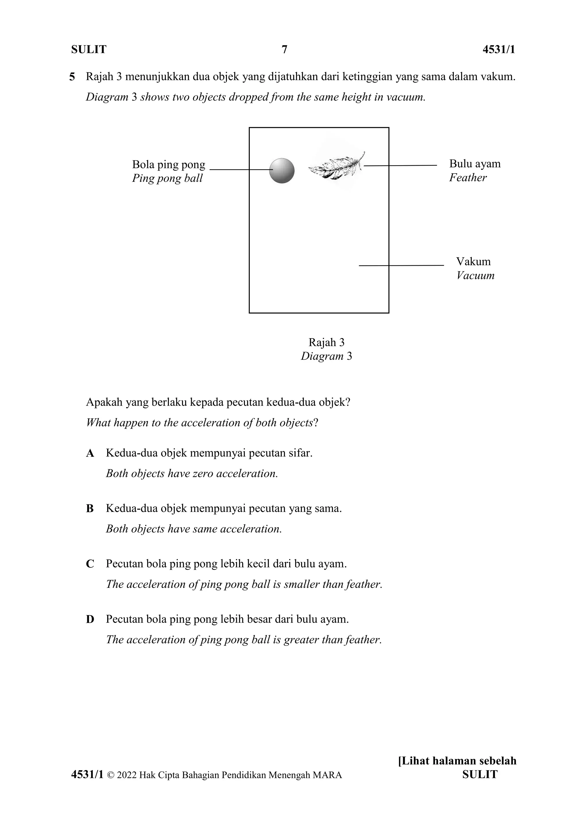 SULIT 7 4531/1
[Lihat halaman sebelah
4531/1 © 2022 Hak Cipta Bahagian Pendidikan Menengah MARA SULIT
5 Rajah 3 menunjukkan dua objek yang dijatuhkan dari ketinggian yang sama dalam vakum.
Diagram 3 shows two objects dropped from the same height in vacuum.
Rajah 3
Diagram 3
Apakah yang berlaku kepada pecutan kedua-dua objek?
What happen to the acceleration of both objects?
A Kedua-dua objek mempunyai pecutan sifar.
Both objects have zero acceleration.
B Kedua-dua objek mempunyai pecutan yang sama.
Both objects have same acceleration.
C Pecutan bola ping pong lebih kecil dari bulu ayam.
The acceleration of ping pong ball is smaller than feather.
D Pecutan bola ping pong lebih besar dari bulu ayam.
The acceleration of ping pong ball is greater than feather.
Bulu ayam
Feather
Bola ping pong
Ping pong ball
Vakum
Vacuum
 