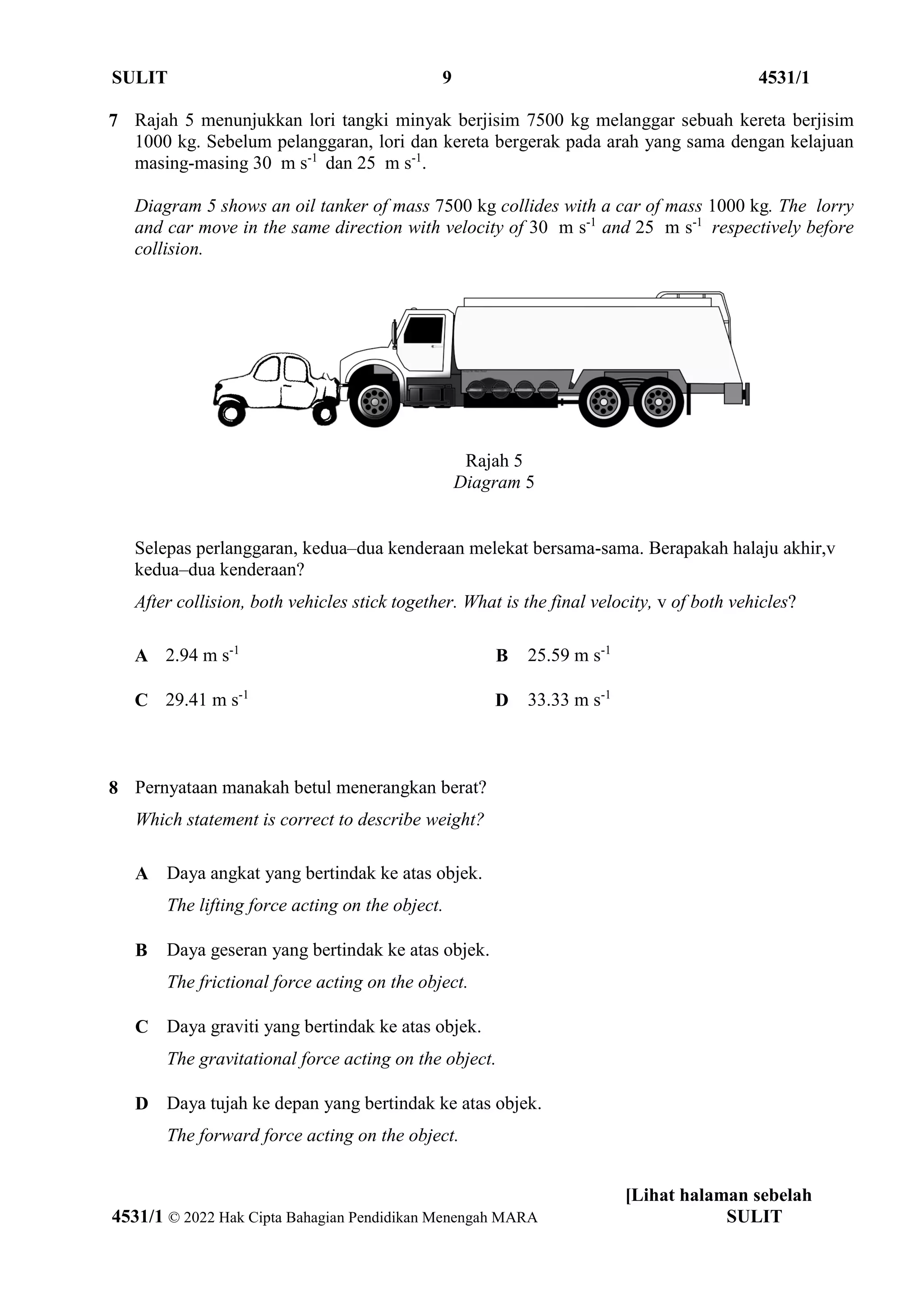 SULIT 9 4531/1
[Lihat halaman sebelah
4531/1 © 2022 Hak Cipta Bahagian Pendidikan Menengah MARA SULIT
7 Rajah 5 menunjukkan lori tangki minyak berjisim 7500 kg melanggar sebuah kereta berjisim
1000 kg. Sebelum pelanggaran, lori dan kereta bergerak pada arah yang sama dengan kelajuan
masing-masing 30 m s-1
dan 25 m s-1
.
Diagram 5 shows an oil tanker of mass 7500 kg collides with a car of mass 1000 kg. The lorry
and car move in the same direction with velocity of 30 m s-1
and 25 m s-1
respectively before
collision.
Rajah 5
Diagram 5
Selepas perlanggaran, kedua–dua kenderaan melekat bersama-sama. Berapakah halaju akhir,v
kedua–dua kenderaan?
After collision, both vehicles stick together. What is the final velocity, v of both vehicles?
A 2.94 m s-1
B 25.59 m s-1
C 29.41 m s-1
D 33.33 m s-1
8 Pernyataan manakah betul menerangkan berat?
Which statement is correct to describe weight?
A Daya angkat yang bertindak ke atas objek.
The lifting force acting on the object.
B Daya geseran yang bertindak ke atas objek.
The frictional force acting on the object.
C Daya graviti yang bertindak ke atas objek.
The gravitational force acting on the object.
D Daya tujah ke depan yang bertindak ke atas objek.
The forward force acting on the object.
 