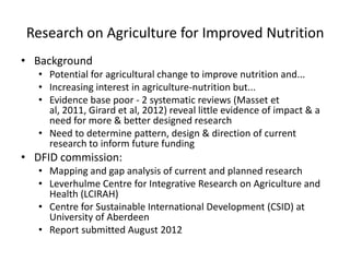 Research on Agriculture for Improved Nutrition
• Background
   • Potential for agricultural change to improve nutrition and...
   • Increasing interest in agriculture-nutrition but...
   • Evidence base poor - 2 systematic reviews (Masset et
     al, 2011, Girard et al, 2012) reveal little evidence of impact & a
     need for more & better designed research
   • Need to determine pattern, design & direction of current
     research to inform future funding
• DFID commission:
   • Mapping and gap analysis of current and planned research
   • Leverhulme Centre for Integrative Research on Agriculture and
     Health (LCIRAH)
   • Centre for Sustainable International Development (CSID) at
     University of Aberdeen
   • Report submitted August 2012
 