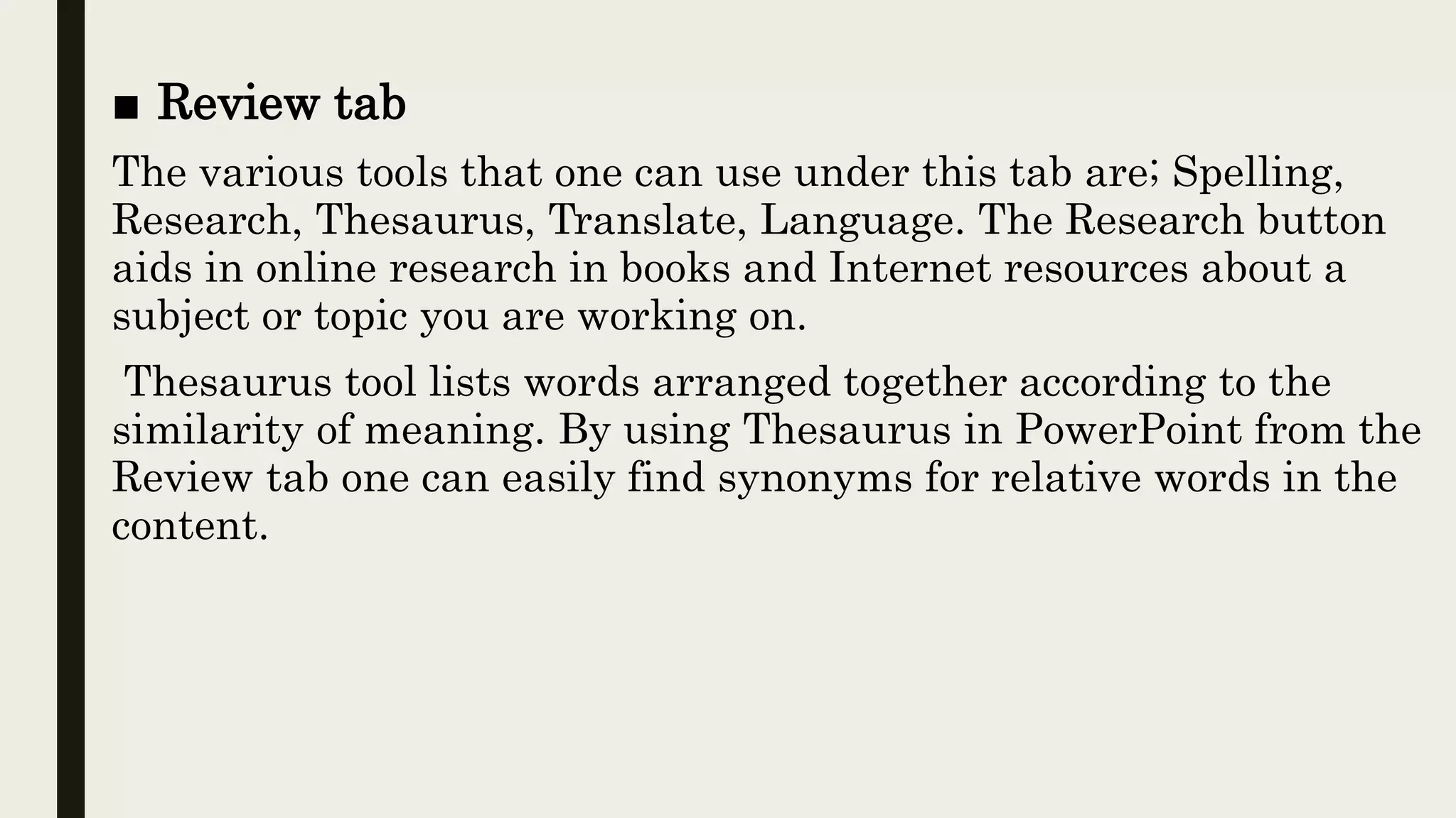 ■ Review tab
The various tools that one can use under this tab are; Spelling,
Research, Thesaurus, Translate, Language. The Research button
aids in online research in books and Internet resources about a
subject or topic you are working on.
Thesaurus tool lists words arranged together according to the
similarity of meaning. By using Thesaurus in PowerPoint from the
Review tab one can easily find synonyms for relative words in the
content.
 