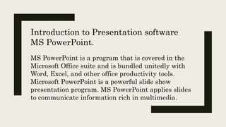 MS PowerPoint is a program that is covered in the
Microsoft Office suite and is bundled unitedly with
Word, Excel, and other office productivity tools.
Microsoft PowerPoint is a powerful slide show
presentation program. MS PowerPoint applies slides
to communicate information rich in multimedia.
Introduction to Presentation software
MS PowerPoint.
 