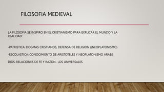 FILOSOFIA MEDIEVAL
LA FILOSOFIA SE INSPIRO EN EL CRISTIANISMO PARA EXPLICAR EL MUNDO Y LA
REALIDAD:
-PATRISTICA: DOGMAS CRISTIANOS, DEFENSA DE RELIGION ((NEOPLATONISMO)
-ESCOLASTICA: CONOCIMIENTO DE ARISTOTELES Y NEOPLATONISMO ARABE
DIOS-RELACIONES DE FE Y RAZON- LOS UNIVERSALES
 