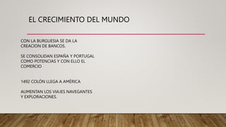 EL CRECIMIENTO DEL MUNDO
CON LA BURGUESIA SE DA LA
CREACION DE BANCOS.
SE CONSOLIDAN ESPAÑA Y PORTUGAL
COMO POTENCIAS Y CON ELLO EL
COMERCIO
1492 COLÓN LLEGA A AMÉRICA
AUMENTAN LOS VIAJES NAVEGANTES
Y EXPLORACIONES.
 