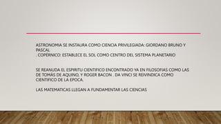 ASTRONOMIA SE INSTAURA COMO CIENCIA PRIVILEGIADA: GIORDANO BRUNO Y
PASCAL
. COPÉRNICO: ESTABLECE EL SOL COMO CENTRO DEL SISTEMA PLANETARIO
SE REANUDA EL ESPIRITU CIENTIFICO ENCONTRADO YA EN FILOSOFIAS COMO LAS
DE TOMÁS DE AQUINO, Y ROGER BACON . DA VINCI SE REIVINDICA COMO
CIENTIFICO DE LA EPOCA.
LAS MATEMATICAS LLEGAN A FUNDAMENTAR LAS CIENCIAS
 