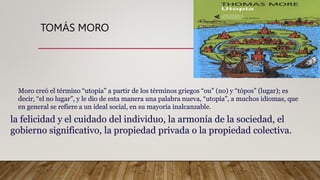 TOMÁS MORO
la felicidad y el cuidado del individuo, la armonía de la sociedad, el
gobierno significativo, la propiedad privada o la propiedad colectiva.
Moro creó el término “utopía” a partir de los términos griegos “ou” (no) y “tópos” (lugar); es
decir, “el no lugar”, y le dio de esta manera una palabra nueva, “utopía”, a muchos idiomas, que
en general se refiere a un ideal social, en su mayoría inalcanzable.
 