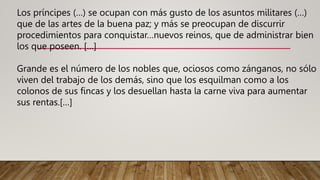 Los príncipes (…) se ocupan con más gusto de los asuntos militares (…)
que de las artes de la buena paz; y más se preocupan de discurrir
procedimientos para conquistar…nuevos reinos, que de administrar bien
los que poseen. […]
Grande es el número de los nobles que, ociosos como zánganos, no sólo
viven del trabajo de los demás, sino que los esquilman como a los
colonos de sus fincas y los desuellan hasta la carne viva para aumentar
sus rentas.[…]
 