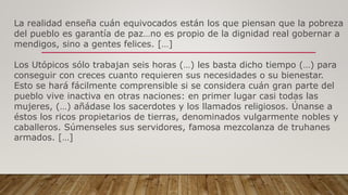 La realidad enseña cuán equivocados están los que piensan que la pobreza
del pueblo es garantía de paz…no es propio de la dignidad real gobernar a
mendigos, sino a gentes felices. […]
Los Utópicos sólo trabajan seis horas (…) les basta dicho tiempo (…) para
conseguir con creces cuanto requieren sus necesidades o su bienestar.
Esto se hará fácilmente comprensible si se considera cuán gran parte del
pueblo vive inactiva en otras naciones: en primer lugar casi todas las
mujeres, (…) añádase los sacerdotes y los llamados religiosos. Únanse a
éstos los ricos propietarios de tierras, denominados vulgarmente nobles y
caballeros. Súmenseles sus servidores, famosa mezcolanza de truhanes
armados. […]
 