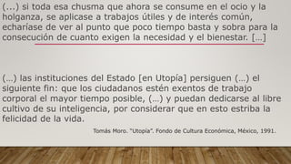 (...) si toda esa chusma que ahora se consume en el ocio y la
holganza, se aplicase a trabajos útiles y de interés común,
echaríase de ver al punto que poco tiempo basta y sobra para la
consecución de cuanto exigen la necesidad y el bienestar. […]
(…) las instituciones del Estado [en Utopía] persiguen (…) el
siguiente fin: que los ciudadanos estén exentos de trabajo
corporal el mayor tiempo posible, (…) y puedan dedicarse al libre
cultivo de su inteligencia, por considerar que en esto estriba la
felicidad de la vida.
Tomás Moro. “Utopía”. Fondo de Cultura Económica, México, 1991.
 