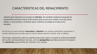CARACTERISTICAS DEL RENACIMIENTO
•Adquirió gran importancia el concepto de individuo. Se manifestó mediante la búsqueda de
trascendencia personal a través de las propias obras ya sea como creador, en el caso de los
artistas; o como protector y brindando apoyo material a los artistas en el caso de los
mecenas.
•El arte fue al mismo tiempo naturalista e idealista. Los artistas pretendían representar el
mundo real tal como se veía, pero al mismo tiempo querían mostrar solo su belleza
•Para lograr representar sobre la superficie plana del cuadro o la pared la tridimensionalidad
del mundo real desarrollaron técnicas, como la perspectiva que daba sensación de espacio
y el claroscuro, que permitía dar volumen a los cuerpos.
 