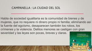 CAMPANELLA : LA CIUDAD DEL SOL
Habla de sociedad igualitaria es la comunidad de bienes y de
mujeres, que no requiere ni dinero propio ni familia; eliminando así
la fuente del egoísmo, desaparecen también los robos, los
crímenes y la violencia. Delitos menores se castigan con gran
severidad y las leyes son pocas, breves y claras.
 