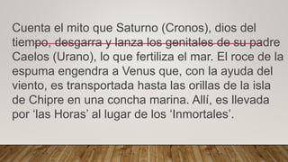 Cuenta el mito que Saturno (Cronos), dios del
tiempo, desgarra y lanza los genitales de su padre
Caelos (Urano), lo que fertiliza el mar. El roce de la
espuma engendra a Venus que, con la ayuda del
viento, es transportada hasta las orillas de la isla
de Chipre en una concha marina. Allí, es llevada
por ‘las Horas’ al lugar de los ‘Inmortales’.
 