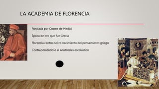 LA ACADEMIA DE FLORENCIA
Fundada por Cosme de Medici
Época de oro que fue Grecia
Florencia centro del re-nacimiento del pensamiento griego
Contraponiéndose al Aristóteles escolástico
 