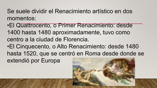 Se suele dividir el Renacimiento artístico en dos
momentos:
•El Quattrocento, o Primer Renacimiento: desde
1400 hasta 1480 aproximadamente, tuvo como
centro a la ciudad de Florencia.
•El Cinquecento, o Alto Renacimiento: desde 1480
hasta 1520, que se centró en Roma desde donde se
extendió por Europa
 