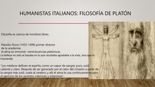 HUMANISTAS ITALIANOS: FILOSOFÍA DE PLATÓN
Filosofía es ciencia de hombres libres
Marsilio ficino (1433-1499) primer director
de la academia:
el alma es inmortal –reminiscencias platónicas
La belleza no solo se basaba en lo que resultaba agradable a la vista, sino que lo
trasciende
“Los médicos definen el espíritu como un vapor de sangre: puro, sutil,
caliente y claro. Después de ser generado por el calor del corazón a partir de
la sangre más sutil, vuela al cerebro; y allí el alma lo usa continuamente para
el ejercicio de los sentidos interiores y exteriores”.
 