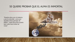 SE QUIERE PROBAR QUE EL ALMA ES INMORTAL
“Nuestra alma, por el intelecto
y por la voluntad , como por
aquellas almas gemelas de
platòn , vuela hacia Dios puesto
que vuela hacia todas las
cosas”
 