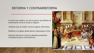 REFORMA Y CONTRARREFORMA
La lucha mas visible y uno de los planos que definen al
renacimiento se da en el plano religoso:
cristianos que se revelan contra la iglesia: reformistas
Modificar a la iglesia desde dentro: philosophia christi
Quienes reaccionan contra la rebeldía protestante:
compañía de jesus-contrarreforma
 