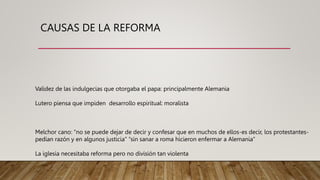 CAUSAS DE LA REFORMA
Validez de las indulgecias que otorgaba el papa: principalmente Alemania
Lutero piensa que impiden desarrollo espiritual: moralista
Melchor cano: “no se puede dejar de decir y confesar que en muchos de ellos-es decir, los protestantes-
pedían razón y en algunos justicia” “sin sanar a roma hicieron enfermar a Alemania”
La iglesia necesitaba reforma pero no división tan violenta
 