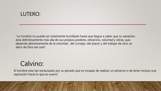LUTERO:
“un hombre no puede ser totalmente humillado hasta que llegue a saber que su salvación
esta definitivamente mas alla de sus propios poderes, esfuerzos, voluntad y obras, que
depende absolutamente de la voluntad , del consejo, del placer y del trabajo de otro, es
decir de Dios tan solo”
Calvino:
El hombre esta tan esclavizado por su pecado que es incapaz de realizar un esfuerzo o de tener incluso una
aspiración hacia lo que es nueno”
 
