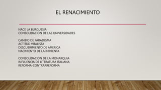 EL RENACIMIENTO
NACE LA BURGUESIA
CONSOLIDACION DE LAS UNIVERSIDADES
CAMBIO DE PARADIGMA
ACTITUD VITALISTA
DESCUBRIMIENTO DE AMERICA
NACIMIENTO DE LA IMPRENTA
CONSOLIDACION DE LA MONARQUIA
INFLUENCIA DE LITERATURA ITALIANA
REFORMA-CONTRARREFORMA
 