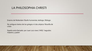 LA PHILOSOPHIA CHRISTI
Erasmo de Rotterdam filsofo humanista, teólogo, filólogo.
No antiguos textos de los griegos ni isla utópica: filosofía de
cristo
España seria llamado: por Juan Luis vives (1492) “seguidor,
maestro y padre”
 