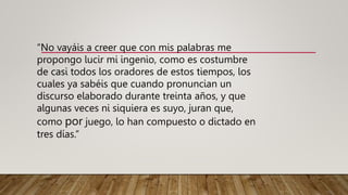 “No vayáis a creer que con mis palabras me
propongo lucir mi ingenio, como es costumbre
de casi todos los oradores de estos tiempos, los
cuales ya sabéis que cuando pronuncian un
discurso elaborado durante treinta años, y que
algunas veces ni siquiera es suyo, juran que,
como por juego, lo han compuesto o dictado en
tres días.”
 