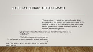 SOBRE LA LIBERTAD: LUTERO-ERASMO
"Erasmo mío ( ...), ¿puede ser que tu Creador deba
aprender de ti, su creatura, lo que es o lo que no es útil
predicar, como si Él, estúpido e ignorante, no hubiera
sabido qué enseñar hasta el momento en que tú, su
maestro, se lo has sugerido?"
"¿Es propiamente suficiente que lo haya dicho Erasmo para que sea
verdadero?"
"Me felicito de que, contento con tus
dones, favorezcas y promuevas las letras y las lenguas
(...).
Mas Dios aún no te ha concedido estar a la altura del
tema tratado"
 