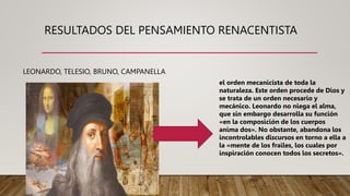 RESULTADOS DEL PENSAMIENTO RENACENTISTA
LEONARDO, TELESIO, BRUNO, CAMPANELLA
el orden mecanicista de toda la
naturaleza. Este orden procede de Dios y
se trata de un orden necesario y
mecánico. Leonardo no niega el alma,
que sin embargo desarrolla su función
«en la composición de los cuerpos
anima dos». No obstante, abandona los
incontrolables discursos en torno a ella a
la «mente de los frailes, los cuales por
inspiración conocen todos los secretos».
 