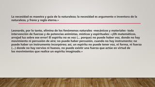 La necesidad es maestra y guía de la naturaleza; la necesidad es argumento e inventora de la
naturaleza, y freno y regla eterna.»
Leonardo, por lo tanto, elimina de los fenómenos naturales -mecánicos y materiales- toda
intervención de fuerzas y de potencias animistas, místicas y espirituales: «¡Oh matemáticos,
arrojad luz sobre ese error! El espíritu no es voz (... porque) no puede haber voz, donde no hay
movimiento ni percusión de aire; no puede haber percusión, cuando no hay instrumento; no
puede haber un instrumento incorpóreo; así, un espíritu no puede tener voz, ni forma, ni fuerza
(...) donde no hay nervios ni huesos, no puede existir una fuerza que actúe en virtud de
los movimientos que realice un espíritu imaginado.»
 