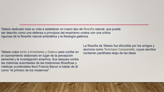 Telesio dedicado toda su vida a establecer un nuevo tipo de filosofía natural, que puede
ser descrito como una defensa a principios del empirismo unidos con una crítica
rigurosa de la filosofía natural aristotélica y la fisiología galénica.
Telesio culpó tanto a Aristóteles y Galeno para confiar en
el razonamiento elaborado en lugar de la percepción
sensorial y la investigación empírica. Sus ataques contra
las máximas autoridades de las tradiciones filosóficas y
médicas occidentales llevó Francis Bacon a hablar de él
como "el primero de los modernos".
La filosofía de Telesio fue difundida por los amigos y
alumnos como Tommaso Campanella, cuyos escritos
contienen paráfrasis largo de las ideas
 