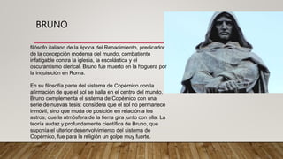 BRUNO
filósofo italiano de la época del Renacimiento, predicador
de la concepción moderna del mundo, combatiente
infatigable contra la iglesia, la escolástica y el
oscurantismo clerical. Bruno fue muerto en la hoguera por
la inquisición en Roma.
En su filosofía parte del sistema de Copérnico con la
afirmación de que el sol se halla en el centro del mundo.
Bruno complementa el sistema de Copérnico con una
serie de nuevas tesis: considera que el sol no permanece
inmóvil, sino que muda de posición en relación a los
astros, que la atmósfera de la tierra gira junto con ella. La
teoría audaz y profundamente científica de Bruno, que
suponía el ulterior desenvolvimiento del sistema de
Copérnico, fue para la religión un golpe muy fuerte.
 