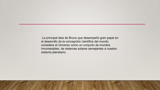 La principal idea de Bruno que desempeñó gran papel en
el desarrollo de la concepción científica del mundo,
considera el Universo como un conjunto de mundos
innumerables, de sistemas solares semejantes a nuestro
sistema planetario.
 
