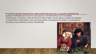 Burguesía El término burguesía fue usado inicialmente para llam ar a aquellos habitantes de
pueblos m edievales que no eran ni cam pesinos ni terratenientes, sino m ercaderes,
comerciantes o artesanos. Hacia el final de la Edad media, cuando algunos pueblos em pezaron
a convertirse en importantes centros de intercambio, la burguesía em pezaría a convertirse en
una clase socio-económica mucho más definida.
 