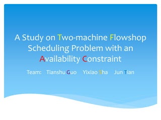A Study on Two-machine Flowshop
Scheduling Problem with an
Availability Constraint
Team: Tianshu Guo Yixiao Sha Jun Tian
 