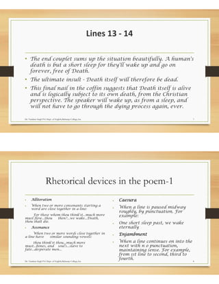 Lines 13 - 14
• The end couplet sums up the situation beautifully. A human's
death is but a short sleep for they'll wake up and go on
forever, free of Death.
• The ultimate insult - Death itself will therefore be dead.
• This final nail in the coffin suggests that Death itself is alive
and is logically subject to its own death, from the Christian
perspective. The speaker will wake up, as from a sleep, and
will not have to go through the dying process again, ever.
Dr. Vandana Singh P.G Dept. of English,Maharaja College,Ara 7
Rhetorical devices in the poem-1
• Alliteration
• When two or more consonants starting a
word are close together in a line:
For those whom thou think'st...much more
must flow...thou then?...we wake...Death,
thou shalt die.
• Assonance
When two or more words close together in
a line have similar sounding vowels:
thou think'st thou...much more
must...bones, and soul's...slave to
fate...desperate men...
• Caesura
• When a line is paused midway
roughly, by punctuation. For
example:
• One short sleep past, we wake
eternally
• Enjambment
• When a line continues on into the
next with n o punctuation,
maintaining sense. For example,
from 1st line to second, third to
fourth.
Dr. Vandana Singh P.G Dept. of English,Maharaja College,Ara 8
 