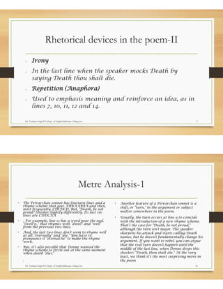 Rhetorical devices in the poem-II
• Irony
• In the last line when the speaker mocks Death by
saying Death thou shalt die.
• Repetition (Anaphora)
• Used to emphasis meaning and reinforce an idea, as in
lines 7, 10, 11, 12 and 14.
Dr. Vandana Singh P.G Dept. of English,Maharaja College,Ara 9
Metre Analysis-1
• The Petrarchan sonnet has fourteen lines and a
rhyme scheme that goes ABBAABBA and then,
most frequently, CDCDCD. But, "Death, be not
proud" finishes slightly differently. Its last six
lines are CDDCAA
• . For example, line 13 has a word near the end,
"swell’st," that rhymes with "dwell" and "well"
from the previous two lines.
• And, the last two lines don’t seem to rhyme well
at all: "eternally" and "die." You have to
pronounce it "eternal-lie" to make the rhyme
work.
• But, it’s also possible that Donne wanted the
rhyme scheme to fizzle out at the same moment
when death "dies."
.
• Another feature of a Petrarchan sonnet is a
shift, or "turn," in the argument or subject
matter somewhere in the poem.
• Usually, the turn occurs at line 9 to coincide
with the introduction of a new rhyme scheme.
That’s the case for "Death, be not proud,"
although the turn isn’t major. The speaker
sharpens his attack and starts calling Death
names, but he doesn’t fundamentally change his
argument. If you want to rebel, you can argue
that the real turn doesn’t happen until the
middle of the last line, when Donne drops this
shocker: "Death, thou shalt die." At the very
least, we think it’s the most surprising move in
the poem
Dr. Vandana Singh P.G Dept. of English,Maharaja College,Ara 10
 