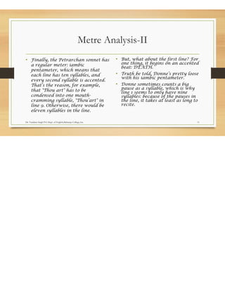 Metre Analysis-II
• Finally, the Petrarchan sonnet has
a regular meter: iambic
pentameter, which means that
each line has ten syllables, and
every second syllable is accented.
That’s the reason, for example,
that "Thou art" has to be
condensed into one mouth-
cramming syllable, "Thou’art" in
line 9. Otherwise, there would be
eleven syllables in the line.
• But, what about the first line? For
one thing, it begins on an accented
beat: DEATH.
• Truth be told, Donne’s pretty loose
with his iambic pentameter.
• Donne sometimes counts a big
pause as a syllable, which is why
line 1 seems to only have nine
syllables: because of the pauses in
the line, it takes at least as long to
recite.
Dr. Vandana Singh P.G Dept. of English,Maharaja College,Ara 11
 