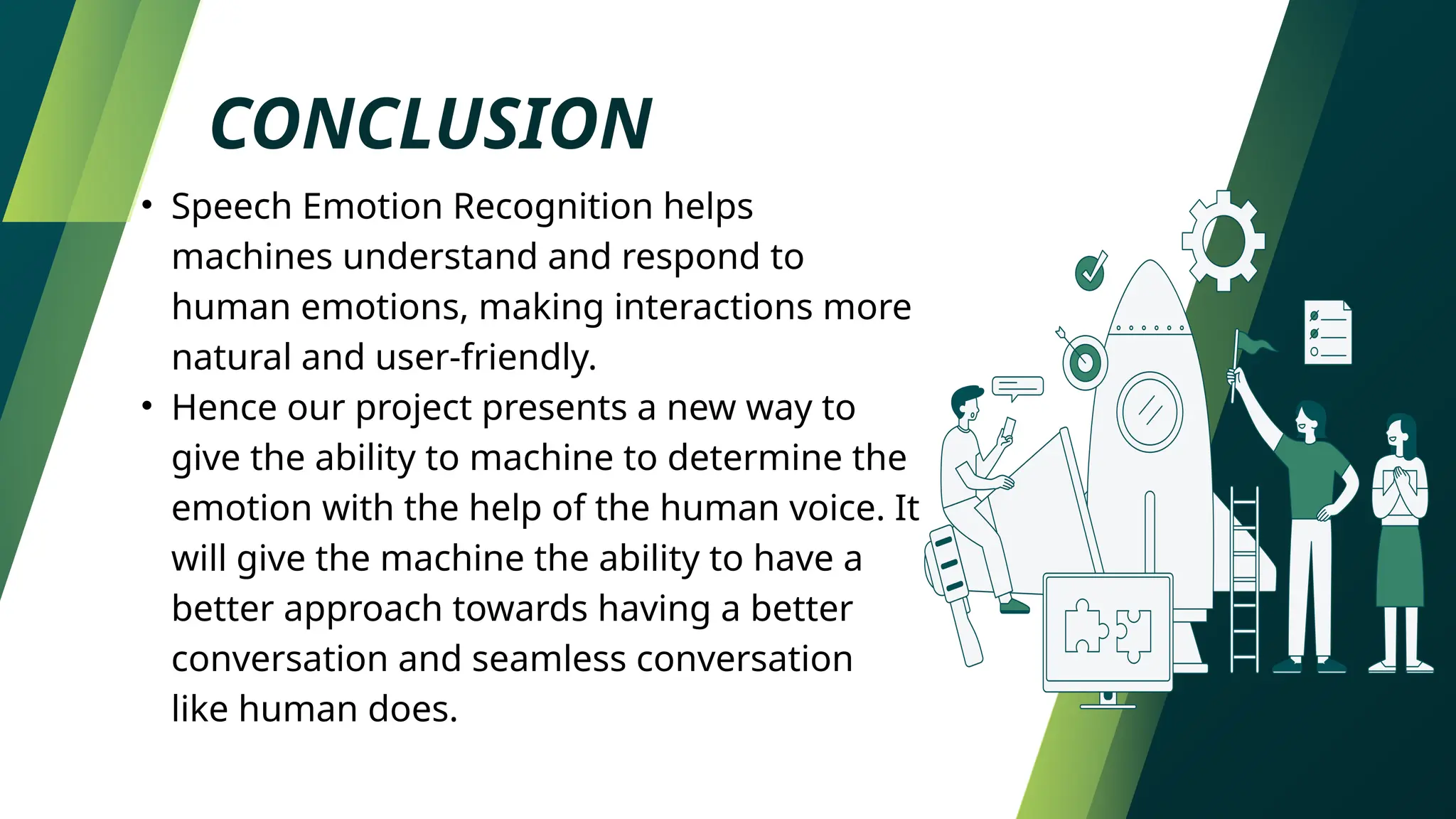 CONCLUSION
• Speech Emotion Recognition helps
machines understand and respond to
human emotions, making interactions more
natural and user-friendly.
• Hence our project presents a new way to
give the ability to machine to determine the
emotion with the help of the human voice. It
will give the machine the ability to have a
better approach towards having a better
conversation and seamless conversation
like human does.
 