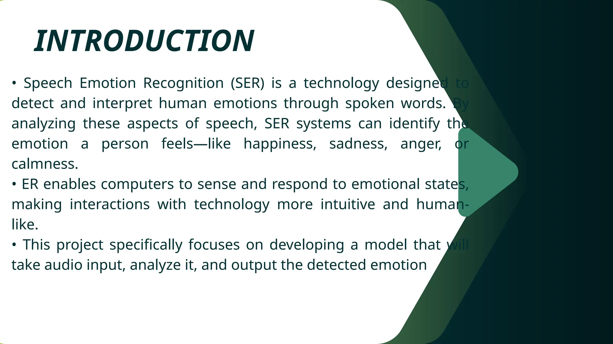 INTRODUCTION
• Speech Emotion Recognition (SER) is a technology designed to
detect and interpret human emotions through spoken words. By
analyzing these aspects of speech, SER systems can identify the
emotion a person feels—like happiness, sadness, anger, or
calmness.
• ER enables computers to sense and respond to emotional states,
making interactions with technology more intuitive and human-
like.
• This project specifically focuses on developing a model that will
take audio input, analyze it, and output the detected emotion
 