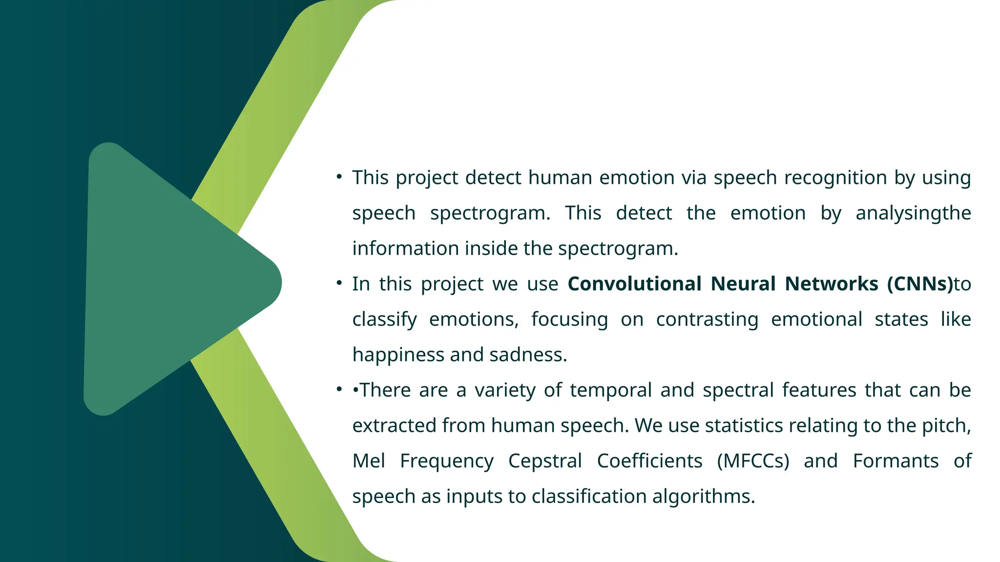 • This project detect human emotion via speech recognition by using
speech spectrogram. This detect the emotion by analysingthe
information inside the spectrogram.
• In this project we use Convolutional Neural Networks (CNNs)to
classify emotions, focusing on contrasting emotional states like
happiness and sadness.
• •There are a variety of temporal and spectral features that can be
extracted from human speech. We use statistics relating to the pitch,
Mel Frequency Cepstral Coefficients (MFCCs) and Formants of
speech as inputs to classification algorithms.
 