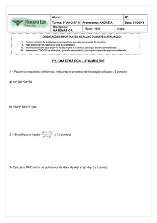 Aluno:                                                         Nº:
                                    Turma: 8º ANO EF II Professora: ANDRÉIA                        Data: 01/06/11
                                     Disciplina:
                                                                Valor: 10,0                Nota:
                                     MATEMÁTICA

                            ORIENTAÇÕES IMPORTANTES AO ALUNO DURANTE A AVALIAÇÃO:

          I.   Tempo mínimo de avaliação e permanência em sala de aula de 50 minutos.
         II.   Não pode haver rasura ou uso de corretivo.
        III.   As respostas têm que estar no local próprio e à caneta, para que sejam consideradas.
        IV.    Apresente TODOS os cálculos, quando necessário, para que a questão seja considerada.



                                    P1 – MATEMÁTICA – 2º BIMESTRE


1 – Fatore os seguintes polinômios, indicando o processo de fatoração utilizado: (2 pontos)


a) ax+2bx+3a+6b




b) 15a²x²-5a²x³+10ax




                           xy ² + x ² y
2 – Simplifique a fração                . (1,5 pontos)
                            y² − x²




3- Calcule o MMC entre os polinômios 6x+6xy, 4y+4y² e 3y²+6y+3.(1 ponto)
 